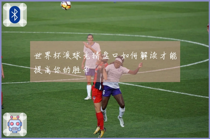 世界杯滚球竞猜盘口如何解读才能提高你的胜率